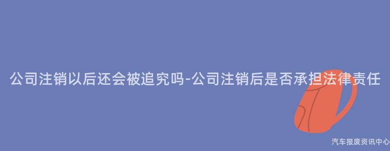 公司注销以后还会被追究吗-公司注销后是否承担法律责任