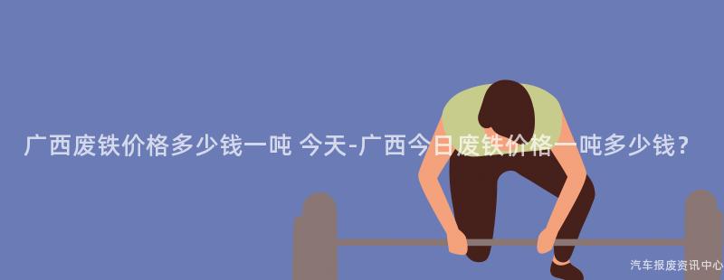 广西废铁价格多少钱一吨 今天-广西今日废铁价格一吨多少钱？