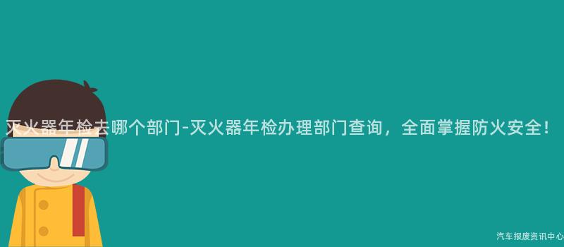 灭火器年检去哪个部门-灭火器年检办理部门查询，全面掌握防火安全！