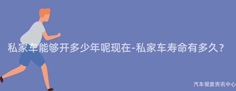 私家车能够开多少年呢现在-私家车寿命有多久？