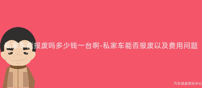 私家车能报废吗多少钱一台啊-私家车能否报废以及费用问题
