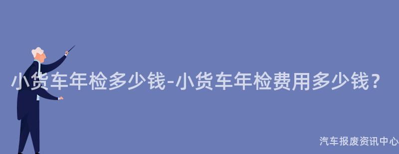 小货车年检多少钱-小货车年检费用多少钱？