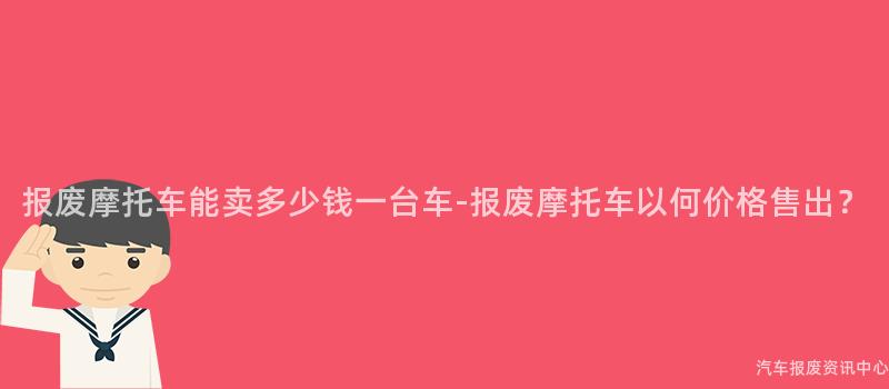 报废摩托车能卖多少钱一台车-报废摩托车以何价格售出？