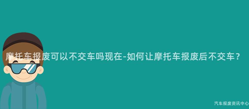 摩托车报废可以不交车吗现在-如何让摩托车报废后不交车？