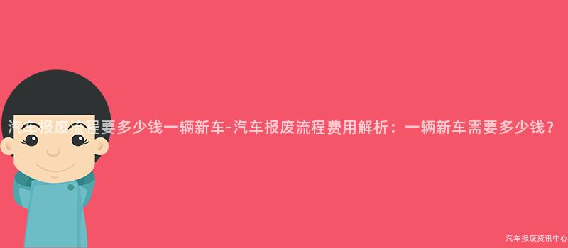 汽车报废流程要多少钱一辆新车-汽车报废流程费用解析：一辆新车需要多少钱？