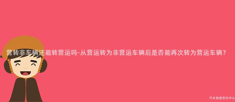 营转非车辆还能转营运吗-从营运转为非营运车辆后是否能再次转为营运车辆？