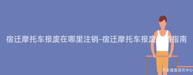 宿迁摩托车报废在哪里注销-宿迁摩托车报废注销指南