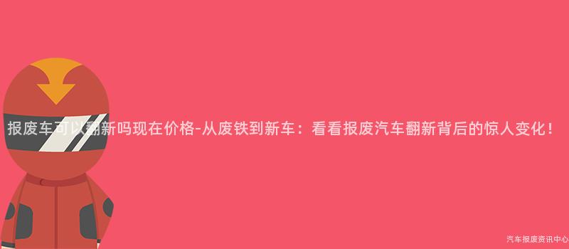 报废车可以翻新吗现在价格-从废铁到新车：看看报废汽车翻新背后的惊人变化！