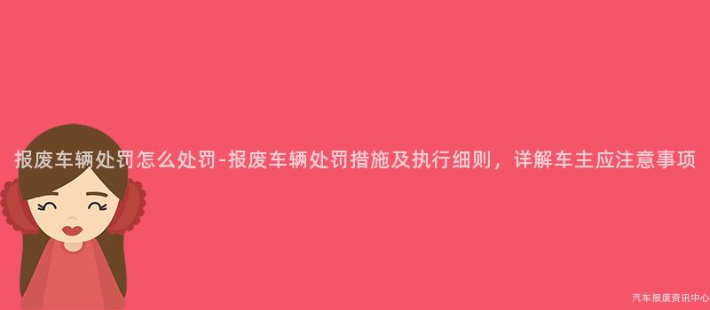 报废车辆处罚怎么处罚-报废车辆处罚措施及执行细则，详解车主应注意事项