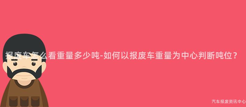报废车怎么看重量多少吨-如何以报废车重量为中心判断吨位？