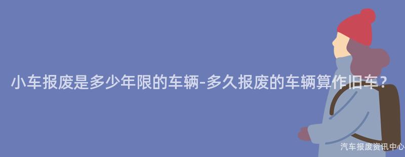 小车报废是多少年限的车辆-多久报废的车辆算作旧车？