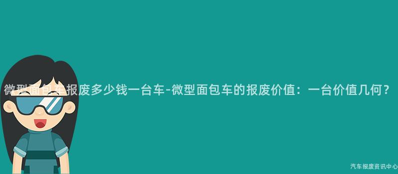 微型面包车报废多少钱一台车-微型面包车的报废价值：一台价值几何？
