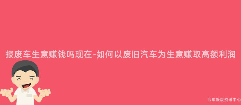 报废车生意赚钱吗现在-如何以废旧汽车为生意赚取高额利润
