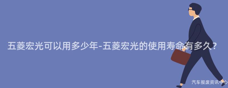 五菱宏光可以用多少年-五菱宏光的使用寿命有多久？