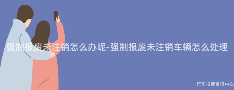 强制报废未注销怎么办呢-强制报废未注销车辆怎么处理