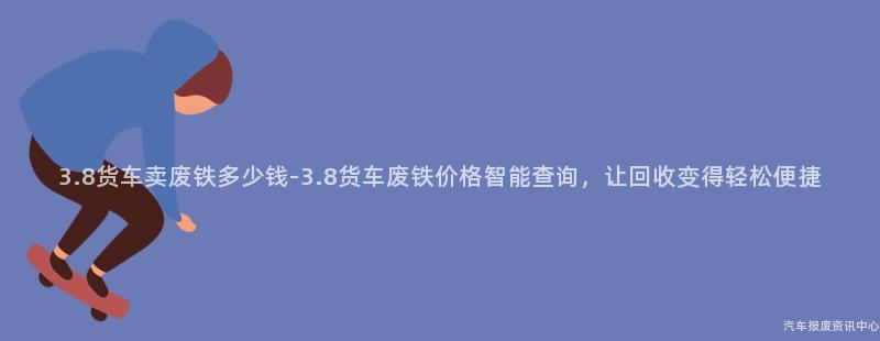 3.8货车卖废铁多少钱-3.8货车废铁价格智能查询，让回收变得轻松便捷