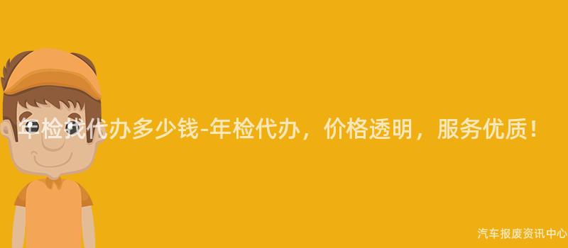 年检找代办多少钱-年检代办，价格透明，服务优质！