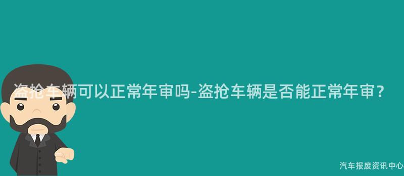 盗抢车辆可以正常年审吗-盗抢车辆是否能正常年审？
