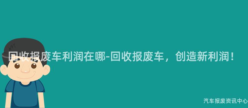 回收报废车利润在哪-回收报废车，创造新利润！