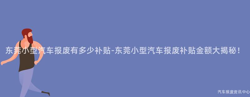 东莞小型汽车报废有多少补贴-东莞小型汽车报废补贴金额大揭秘！