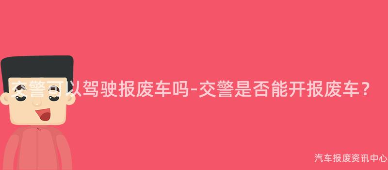 交警可以驾驶报废车吗-交警是否能开报废车？