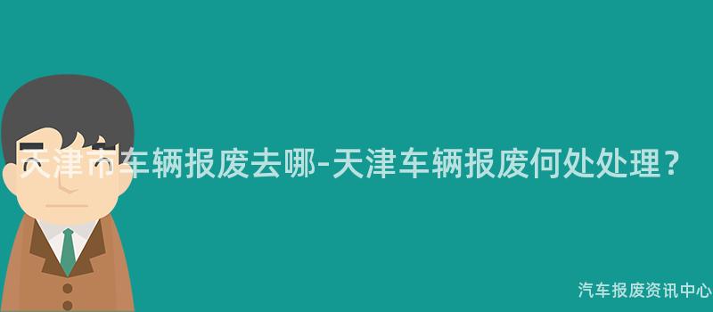 天津市车辆报废去哪-天津车辆报废何处处理？
