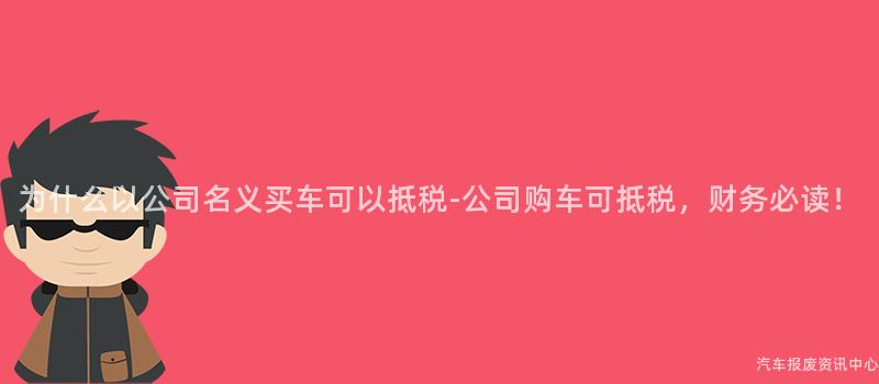 为什么以公司名义买车可以抵税-公司购车可抵税，财务必读！
