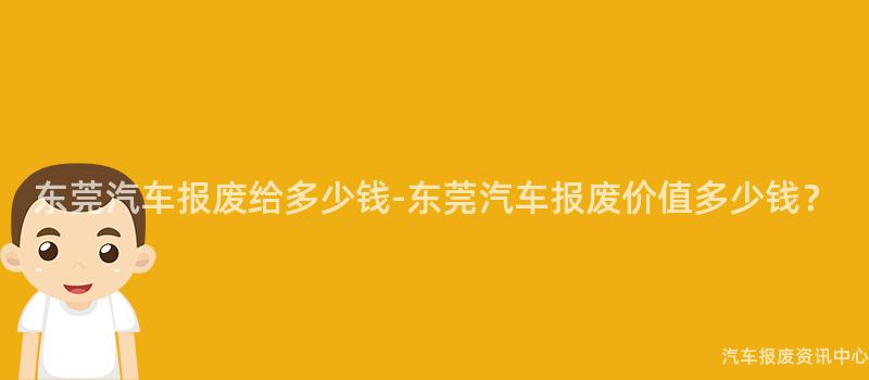 东莞汽车报废给多少钱-东莞汽车报废价值多少钱？