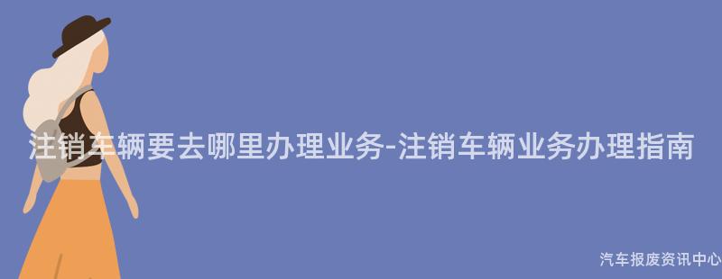 注销车辆要去哪里办理业务-注销车辆业务办理指南