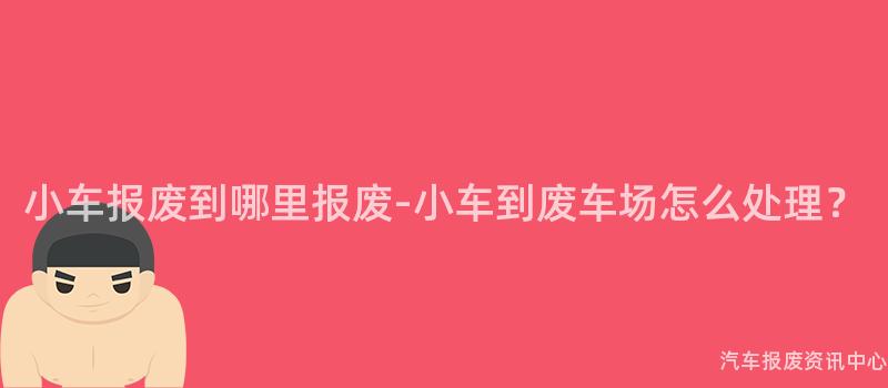 小车报废到哪里报废-小车到废车场怎么处理？