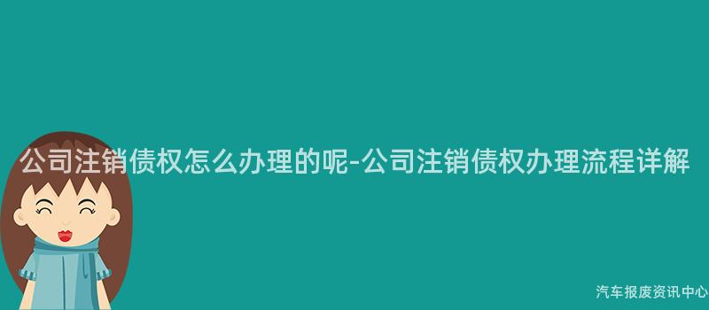 公司注销债权怎么办理的呢-公司注销债权办理流程详解