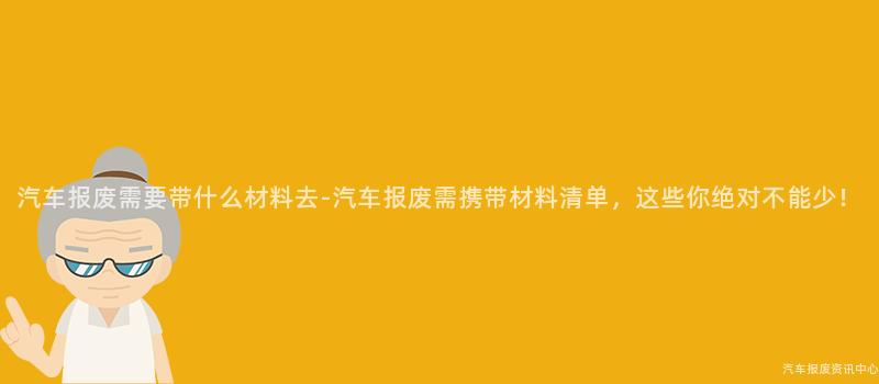汽车报废需要带什么材料去-汽车报废需携带材料清单，这些你绝对不能少！