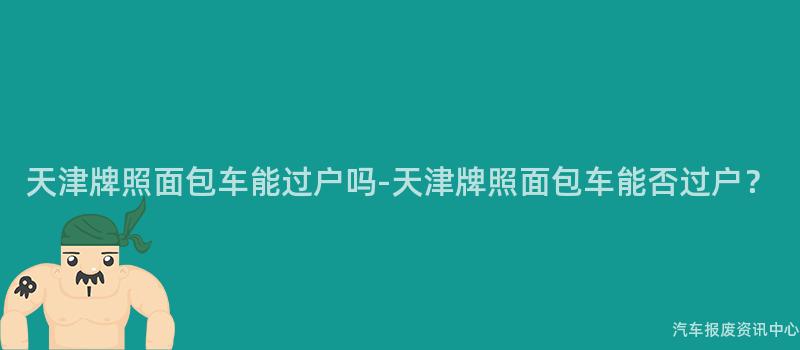天津牌照面包车能过户吗-天津牌照面包车能否过户？