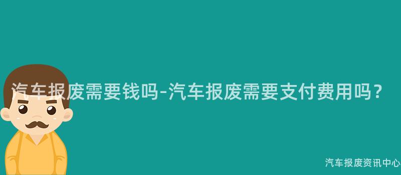 汽车报废需要钱吗-汽车报废需要支付费用吗？