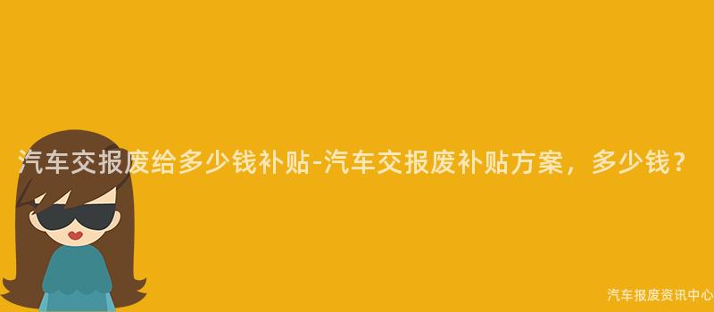 汽车交报废给多少钱补贴-汽车交报废补贴方案，多少钱？
