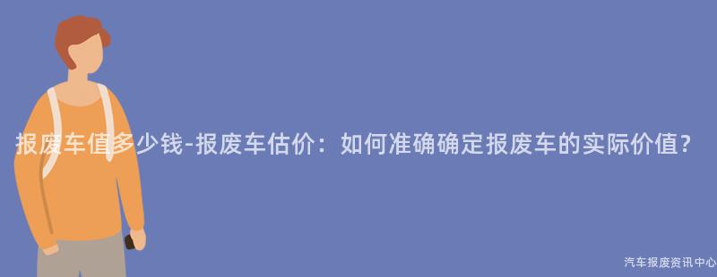 报废车值多少钱-报废车估价：如何准确确定报废车的实际价值？