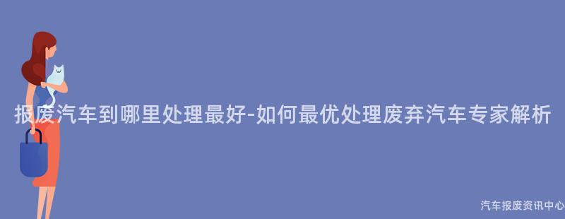 报废汽车到哪里处理最好-如何最优处理废弃汽车专家解析
