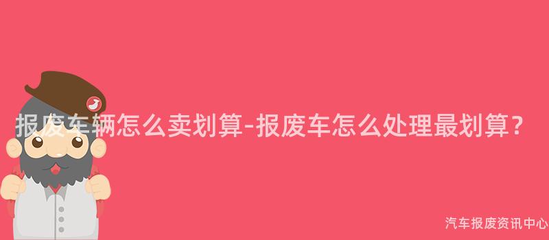 报废车辆怎么卖划算-报废车怎么处理最划算？