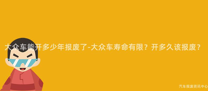 大众车能开多少年报废了-大众车寿命有限？开多久该报废？