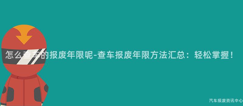 怎么查车的报废年限呢-查车报废年限方法汇总：轻松掌握！
