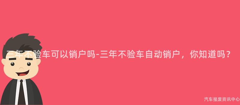 三年不验车可以销户吗-三年不验车自动销户，你知道吗？