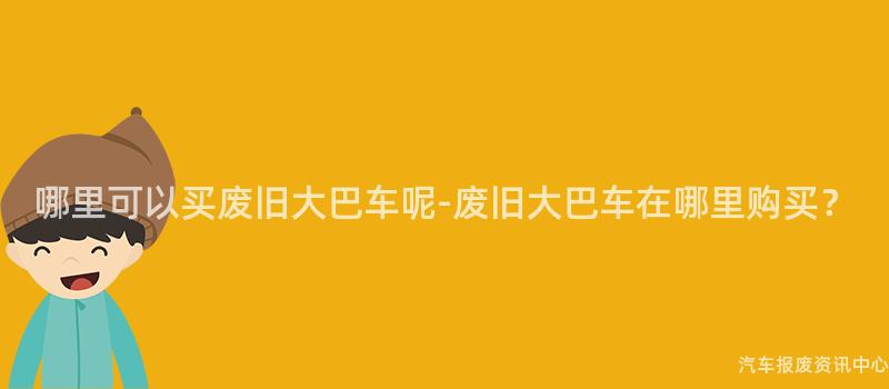 哪里可以买废旧大巴车呢-废旧大巴车在哪里购买？