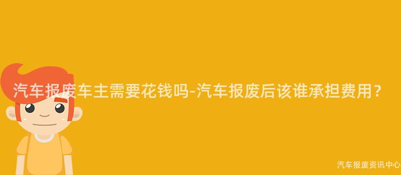 汽车报废车主需要花钱吗-汽车报废后该谁承担费用？