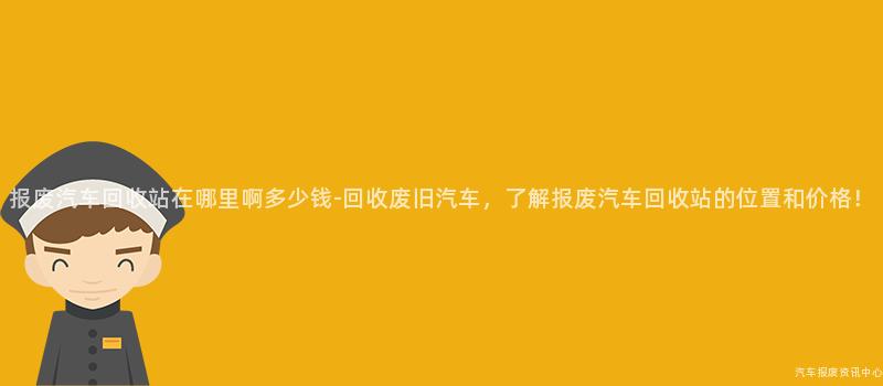 报废汽车回收站在哪里啊多少钱-回收废旧汽车，了解报废汽车回收站的位置和价格！