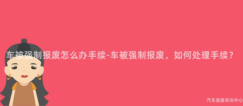 车被强制报废怎么办手续-车被强制报废，如何处理手续？
