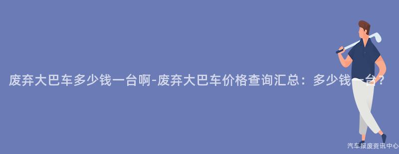 废弃大巴车多少钱一台啊-废弃大巴车价格查询汇总：多少钱一台？