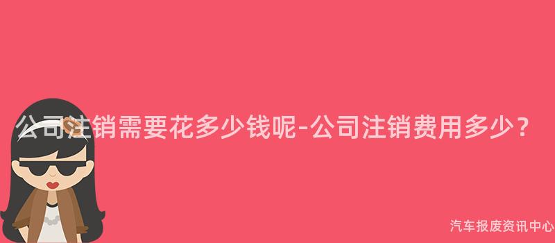 公司注销需要花多少钱呢-公司注销费用多少？