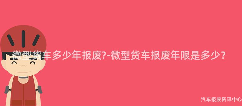 微型货车多少年报废?-微型货车报废年限是多少？