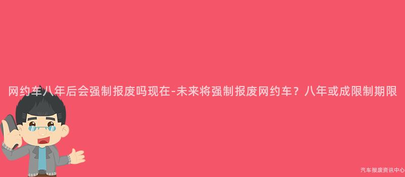 网约车八年后会强制报废吗现在-未来将强制报废网约车？八年或成限制期限