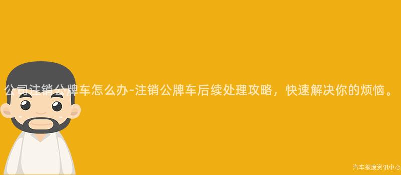 公司注销公牌车怎么办-注销公牌车后续处理攻略，快速解决你的烦恼。